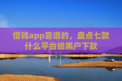 借钱app靠谱的，盘点七款什么平台给黑户下款