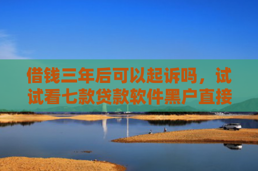 借钱三年后可以起诉吗，试试看七款贷款软件黑户直接下款