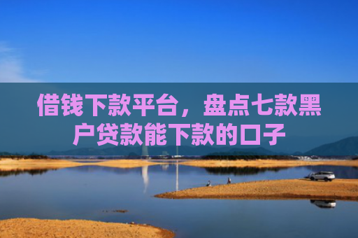 借钱下款平台，盘点七款黑户贷款能下款的口子