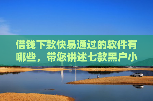 借钱下款快易通过的软件有哪些，带您讲述七款黑户小额贷款下款的