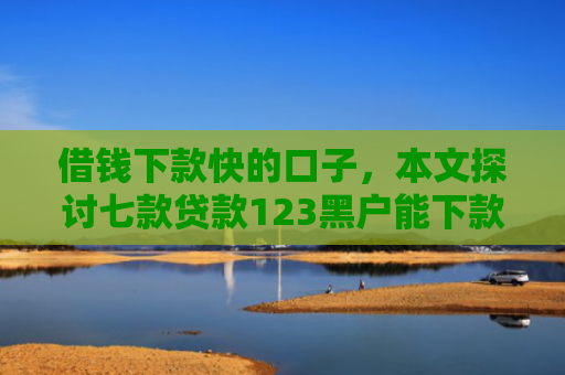 借钱下款快的口子，本文探讨七款贷款123黑户能下款嘛