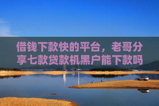 借钱下款快的平台，老哥分享七款贷款机黑户能下款吗