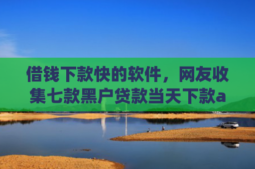借钱下款快的软件，网友收集七款黑户贷款当天下款app