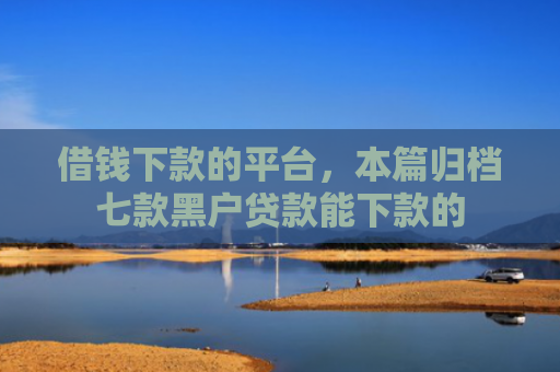借钱下款的平台，本篇归档七款黑户贷款能下款的