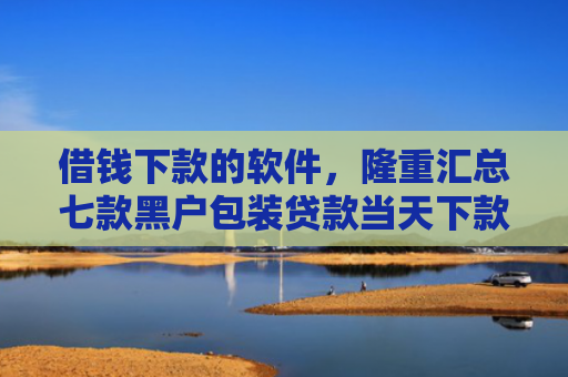 借钱下款的软件，隆重汇总七款黑户包装贷款当天下款