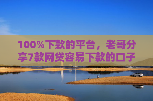 100%下款的平台，老哥分享7款网贷容易下款的口子