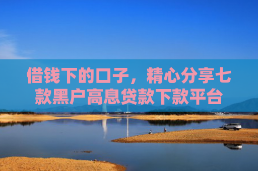 借钱下的口子，精心分享七款黑户高息贷款下款平台
