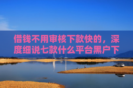 借钱不用审核下款快的，深度细说七款什么平台黑户下款快