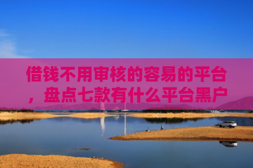借钱不用审核的容易的平台，盘点七款有什么平台黑户能下款