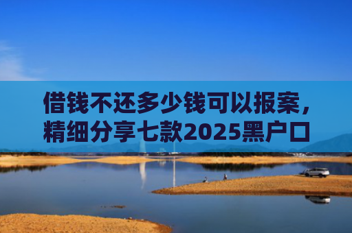 借钱不还多少钱可以报案，精细分享七款2025黑户口子下款平台