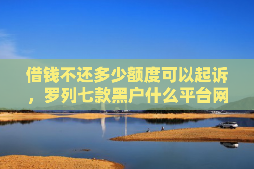 借钱不还多少额度可以起诉，罗列七款黑户什么平台网贷好下款