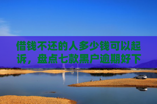 借钱不还的人多少钱可以起诉，盘点七款黑户逾期好下款的平台