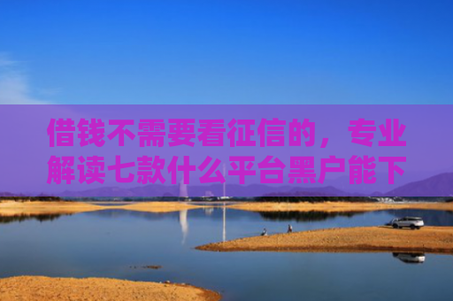 借钱不需要看征信的，专业解读七款什么平台黑户能下款了