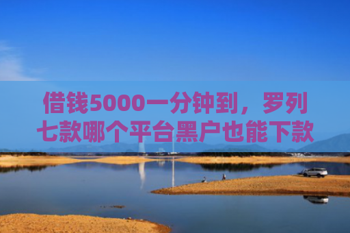 借钱5000一分钟到，罗列七款哪个平台黑户也能下款