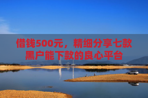 借钱500元，精细分享七款黑户能下款的良心平台
