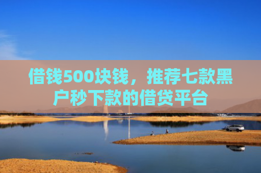 借钱500块钱，推荐七款黑户秒下款的借贷平台