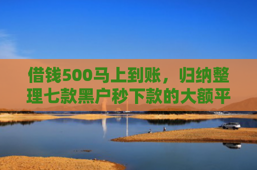 借钱500马上到账，归纳整理七款黑户秒下款的大额平台