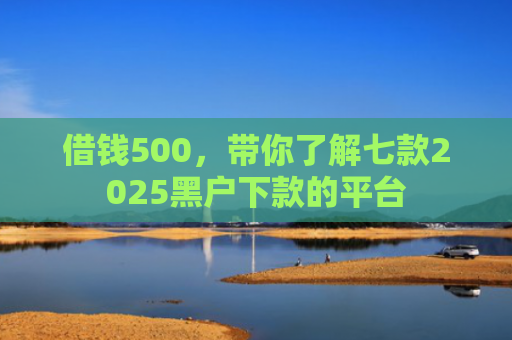 借钱500，带你了解七款2025黑户下款的平台