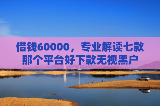 借钱60000，专业解读七款那个平台好下款无视黑户