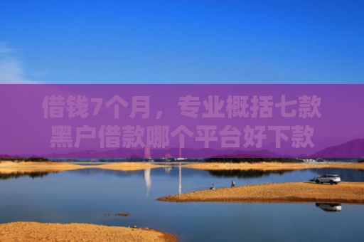 借钱7个月，专业概括七款黑户借款哪个平台好下款