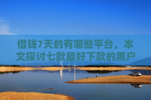 借钱7天的有哪些平台，本文探讨七款最好下款的黑户贷款平台