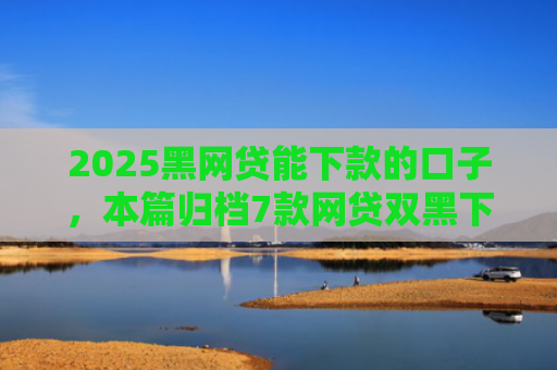2025黑网贷能下款的口子，本篇归档7款网贷双黑下款口子