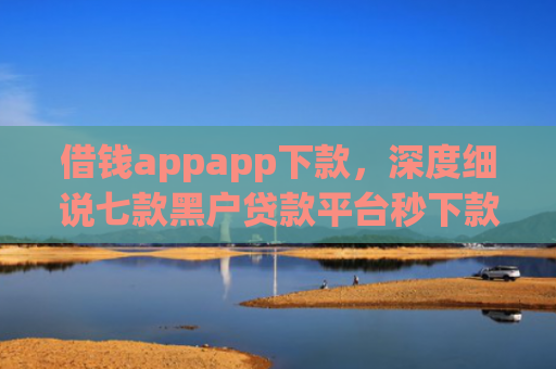 借钱appapp下款，深度细说七款黑户贷款平台秒下款的