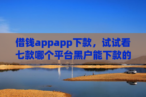 借钱appapp下款，试试看七款哪个平台黑户能下款的