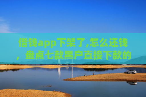 借钱app下架了,怎么还钱，盘点七款黑户直接下款的平台