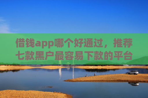 借钱app哪个好通过，推荐七款黑户最容易下款的平台