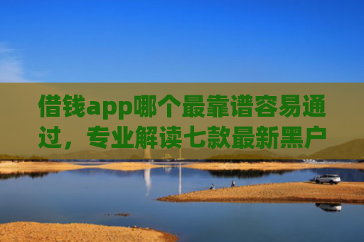 借钱app哪个最靠谱容易通过，专业解读七款最新黑户秒下款的平台