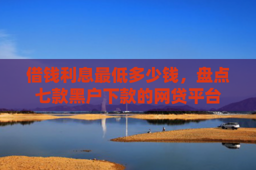 借钱利息最低多少钱，盘点七款黑户下款的网贷平台