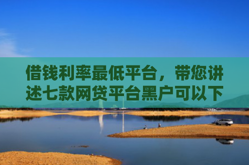 借钱利率最低平台，带您讲述七款网贷平台黑户可以下款