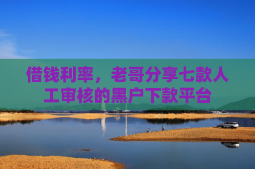 借钱利率，老哥分享七款人工审核的黑户下款平台