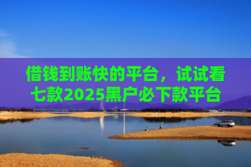 借钱到账快的平台，试试看七款2025黑户必下款平台推荐