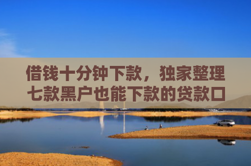 借钱十分钟下款，独家整理七款黑户也能下款的贷款口子