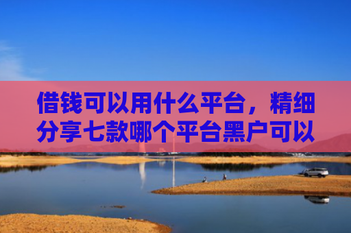 借钱可以用什么平台，精细分享七款哪个平台黑户可以下款啊