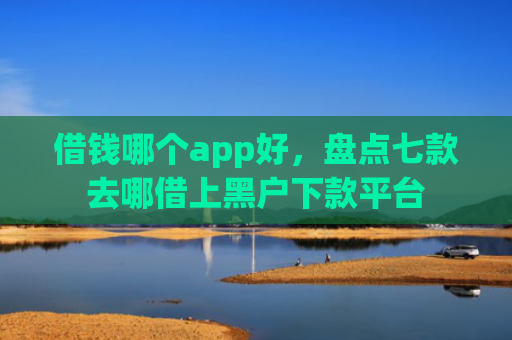 借钱哪个app好，盘点七款去哪借上黑户下款平台