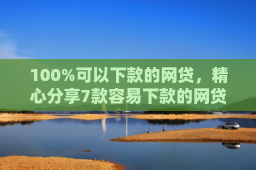 100%可以下款的网贷，精心分享7款容易下款的网贷口子