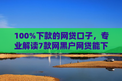 100%下款的网贷口子，专业解读7款网黑户网贷能下款的口子