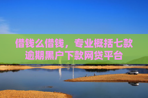 借钱么借钱，专业概括七款逾期黑户下款网贷平台