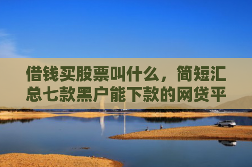 借钱买股票叫什么，简短汇总七款黑户能下款的网贷平台
