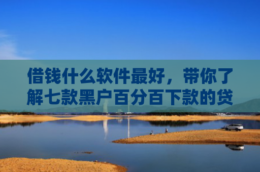 借钱什么软件最好，带你了解七款黑户百分百下款的贷款