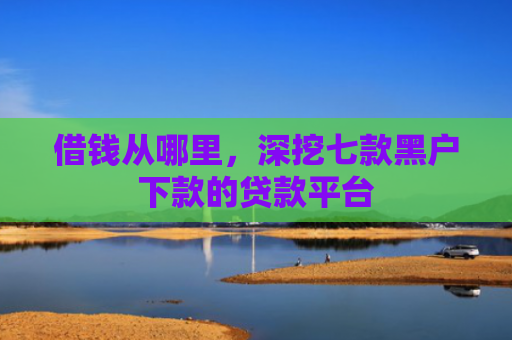 借钱从哪里，深挖七款黑户下款的贷款平台