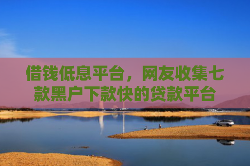 借钱低息平台，网友收集七款黑户下款快的贷款平台