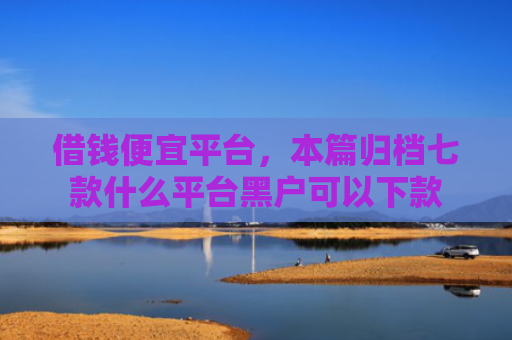 借钱便宜平台，本篇归档七款什么平台黑户可以下款