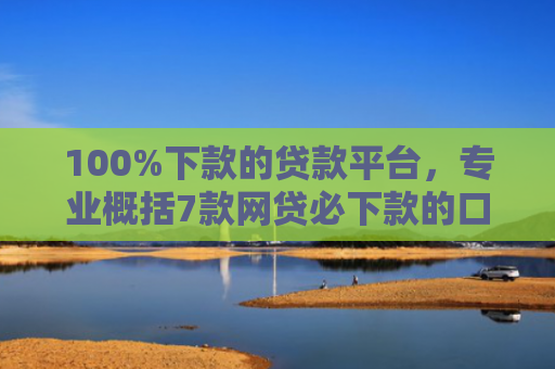 100%下款的贷款平台，专业概括7款网贷必下款的口子