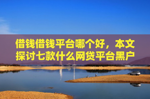 借钱借钱平台哪个好，本文探讨七款什么网贷平台黑户好下款