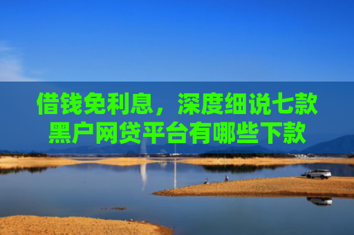 借钱免利息，深度细说七款黑户网贷平台有哪些下款