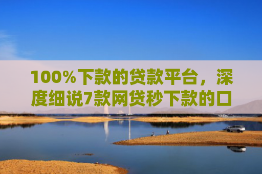 100%下款的贷款平台，深度细说7款网贷秒下款的口子